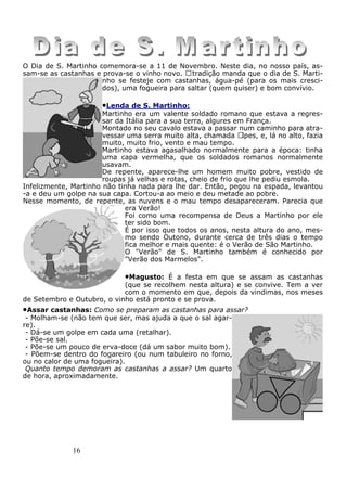 16
O Dia de S. Martinho comemora-se a 11 de Novembro. Neste dia, no nosso país, as-
sam-se as castanhas e prova-se o vinho novo. Atradição manda que o dia de S. Marti-
nho se festeje com castanhas, água-pé (para os mais cresci-
dos), uma fogueira para saltar (quem quiser) e bom convívio.
•Lenda de S. Martinho:
Martinho era um valente soldado romano que estava a regres-
sar da Itália para a sua terra, algures em França.
Montado no seu cavalo estava a passar num caminho para atra-
vessar uma serra muito alta, chamada Alpes, e, lá no alto, fazia
muito, muito frio, vento e mau tempo.
Martinho estava agasalhado normalmente para a época: tinha
uma capa vermelha, que os soldados romanos normalmente
usavam.
De repente, aparece-lhe um homem muito pobre, vestido de
roupas já velhas e rotas, cheio de frio que lhe pediu esmola.
Infelizmente, Martinho não tinha nada para lhe dar. Então, pegou na espada, levantou
-a e deu um golpe na sua capa. Cortou-a ao meio e deu metade ao pobre.
Nesse momento, de repente, as nuvens e o mau tempo desapareceram. Parecia que
era Verão!
Foi como uma recompensa de Deus a Martinho por ele
ter sido bom.
É por isso que todos os anos, nesta altura do ano, mes-
mo sendo Outono, durante cerca de três dias o tempo
fica melhor e mais quente: é o Verão de São Martinho.
O "Verão" de S. Martinho também é conhecido por
"Verão dos Marmelos".
•Magusto: É a festa em que se assam as castanhas
(que se recolhem nesta altura) e se convive. Tem a ver
com o momento em que, depois da vindimas, nos meses
de Setembro e Outubro, o vinho está pronto e se prova.
•Assar castanhas: Como se preparam as castanhas para assar?
- Molham-se (não tem que ser, mas ajuda a que o sal agar-
re).
- Dá-se um golpe em cada uma (retalhar).
- Põe-se sal.
- Põe-se um pouco de erva-doce (dá um sabor muito bom).
- Põem-se dentro do fogareiro (ou num tabuleiro no forno,
ou no calor de uma fogueira).
Quanto tempo demoram as castanhas a assar? Um quarto
de hora, aproximadamente.
 
