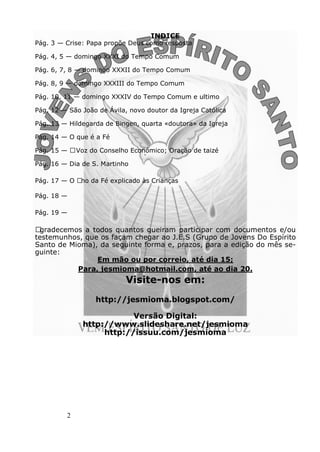 2
INDICE
Pág. 3 — Crise: Papa propõe Deus como resposta
Pág. 4, 5 — domingo XXXI do Tempo Comum
Pág. 6, 7, 8 — domingo XXXII do Tempo Comum
Pág. 8, 9 — domingo XXXIII do Tempo Comum
Pág. 10, 11 — domingo XXXIV do Tempo Comum e ultimo
Pág. 12 — São João de Ávila, novo doutor da Igreja Católica
Pág. 13 — Hildegarda de Bingen, quarta «doutora» da Igreja
Pág. 14 — O que é a Fé
Pág. 15 — AVoz do Conselho Económico; Oração de taizé
Pág. 16 — Dia de S. Martinho
Pág. 17 — O Ano da Fé explicado às Crianças
Pág. 18 —
Pág. 19 —
Agradecemos a todos quantos queiram participar com documentos e/ou
testemunhos, que os façam chegar ao J.E.S (Grupo de Jovens Do Espírito
Santo de Mioma), da seguinte forma e, prazos, para a edição do mês se-
guinte:
Em mão ou por correio, até dia 15;
Para, jesmioma@hotmail.com, até ao dia 20.
Visite-nos em:
http://jesmioma.blogspot.com/
Versão Digital:
http://www.slideshare.net/jesmioma
http://issuu.com/jesmioma
 