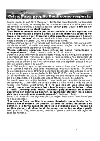 3
Crise: Papa propõe Deus como resposta
Loreto, Itália, 04 out 2012 (Ecclesia) - Bento XVI recordou hoje no Santuário
do Loreto, na Itália, as consequências da crise económica mundial para mui-
tas famílias e defendeu a necessidade de “voltar para Deus” a fim de en-
contrar esperança no atual cenário.
“Sem Deus o homem acaba por deixar prevalecer o seu egoísmo so-
bre a solidariedade e sobre o amor, as coisas materiais sobre os va-
lores, o ter sobre o ser. É preciso voltar para Deus para que o homem
volte a ser homem”, disse, na homilia da missa a que presidiu na Praça de
Nossa Senhora do Loreto, 280 km a nordeste de Roma.
O Papa afirmou que a crise “atinge não apenas a economia, mas vários seto-
res da sociedade”, situação que exige uma nova relação com o divino, na
qual “o horizonte da esperança não desaparece".
“Nunca estamos sozinhos, Deus entrou na nossa humanidade e
acompanha-nos”, referiu, perante mais de 10 mil pessoas.
Durante a única intervenção pública desta visita, no dia em que se celebrava
a memória de São Francisco de Assis, o Papa recordou “os problemas de
tantas famílias que olham para o futuro com preocupação, os desejos dos
jovens que se abrem à vida, os sofrimentos dos que esperam gestos e esco-
lhas de solidariedade e de amor”.
Bento XVI explicou que se apresentava no mesmo local em “peregrinação”
para “confiar à Mãe de Deus duas importantes iniciativas eclesiais”: o Ano da
Fé e a Assembleia Geral Ordinária do Sínodo dos Bispos, com o tema ‘ANova
Evangelização para a transmissão da Fé Cristã’. O Ano da Fé vai terminar a
24 de novembro de 2013, último domingo do ano litúrgico que começa no
dia 1 de dezembro, e o Sínodo dos Bispos conclui-se a 28 de outubro.
De acordo com uma antiga tradição, comprovada por pesquisas históricas e
arqueológicas, o Santuário do Loreto guarda a casa onde a mãe de Jesus
nasceu, em Nazaré, atual Israel. “É a fé que nos dá uma casa neste
mundo, que nos reúne numa única família e que nos faz todos irmãos
e irmãs. Contemplando Maria, devemos perguntar-nos se também
queremos ser abertos ao Senhor, se queremos oferecer-lhe a nossa
vida para que seja uma morada para ele”, declarou o Papa.
Bento XVI lamentou que algumas pessoas vejam Deus como “um limite” pa-
ra a sua liberdade.
“É o próprio Deus que liberta a nossa liberdade, que a liberta do fe-
char-se em si mesma, do possuir, da sede de poder, de posse e de
domínio, e a torna capaz de abrir-se à dimensão que a realiza no
sentido pleno: o do dom de si, do amor, que se faz serviço e parti-
lha”, precisou. Afé, acrescentou, permite a “plena e definitiva realização” de
cada ser humano.
 