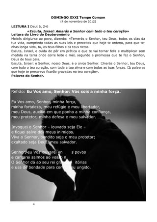 4
DOMINGO XXXI Tempo Comum
(4 de novembro de 2012)
LEITURA I Deut 6, 2-6
«Escuta, Israel: Amarás o Senhor com todo o teu coração»
Leitura do Livro do Deuteronómio
Moisés dirigiu-se ao povo, dizendo: «Temerás o Senhor, teu Deus, todos os dias da
tua vida, cumprindo todas as suas leis e preceitos que hoje te ordeno, para que te-
nhas longa vida, tu, os teus filhos e os teus netos.
Escuta, Israel, e cuida de pôr em prática o que te vai tornar feliz e multiplicar sem
medida na terra onde corre leite e mel, segundo a promessa que te fez o Senhor,
Deus de teus pais.
Escuta, Israel: o Senhor, nosso Deus, é o único Senhor. Amarás o Senhor, teu Deus,
com todo o teu coração, com toda a tua alma e com todas as tuas forças. As palavras
que hoje te prescrevo ficarão gravadas no teu coração».
Palavra do Senhor.
SALMO RESPONSORIAL Salmo 17 (18), 2-3.4.47.50-51ab (R. 2)
Refrão: Eu Vos amo, Senhor: Vós sois a minha força.
Eu Vos amo, Senhor, minha força,
minha fortaleza, meu refúgio e meu libertador,
meu Deus, auxílio em que ponho a minha confiança,
meu protetor, minha defesa e meu salvador.
Invoquei o Senhor – louvado seja Ele –
e fiquei salvo dos meus inimigos.
Viva o Senhor, bendito seja o meu protetor;
exaltado seja Deus, meu salvador.
Senhor, eu Vos louvarei entre os povos
e cantarei salmos ao vosso nome.
O Senhor dá ao seu rei grandes vitórias
e usa de bondade para com o seu ungido.
 