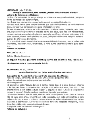 5
LEITURA II Hebr 7, 23-28
«Porque permanece para sempre, possui um sacerdócio eterno»
Leitura da Epístola aos Hebreus
Irmãos: Os sacerdotes da antiga aliança sucederam-se em grande número, porque a
morte os impedia de durar sempre.
Mas Jesus, que permanece eternamente, possui um sacerdócio eterno.
Por isso pode salvar para sempre aqueles que por seu intermédio se aproximam de
Deus, porque vive perpetuamente para interceder por eles.
Tal era, na verdade, o sumo sacerdote que nos convinha: santo, inocente, sem man-
cha, separado dos pecadores e elevado acima dos céus, que não tem necessidade,
como os sumos sacerdotes, de oferecer cada dia sacrifícios, primeiro pelos seus pró-
prios pecados, depois pelos pecados do povo, porque o fez de uma vez para sempre
quando Se ofereceu a Si mesmo.
ALei constitui sumos sacerdotes homens revestidos de fraqueza, mas a palavra do
juramento, posterior à Lei, estabeleceu o Filho sumo sacerdote perfeito para sem-
pre.
Palavra do Senhor.
ALELUIA Jo 14, 23
Refrão: Aleluia. Repete-se
Se alguém Me ama, guardará a minha palavra, diz o Senhor; meu Pai o ama-
rá e faremos nele a nossa morada. Refrão
EVANGELHO Mc 12, 28b-34
«Amarás o Senhor teu Deus. Amarás o teu próximo»
Evangelho de Nosso Senhor Jesus Cristo segundo São Marcos
Naquele tempo, aproximou-se de Jesus um escriba e perguntou-Lhe:
«Qual é o primeiro de todos os mandamentos?».
Jesus respondeu:
«O primeiro é este: ‘Escuta, Israel: O Senhor nosso Deus é o único Senhor. Amarás
o Senhor, teu Deus, com todo o teu coração, com toda a tua alma, com todo o teu
entendimento e com todas as tuas forças’. O segundo é este: ‘Amarás o teu próximo
como a ti mesmo’. Não há nenhum mandamento maior que estes».
Disse-Lhe o escriba: «Muito bem, Mestre! Tens razão quando dizes: Deus é único e
não há outro além d’Ele. Amá-l’O com todo o coração, com toda a inteligência e com
todas as forças, e amar o próximo como a si mesmo, vale mais do que todos os ho-
locaustos e sacrifícios». Ao ver que o escriba dera uma resposta inteligente, Jesus
disse-lhe: «Não estás longe do reino de Deus».
E ninguém mais se atrevia a interrogá-l’O.
Palavra da salvação.
 
