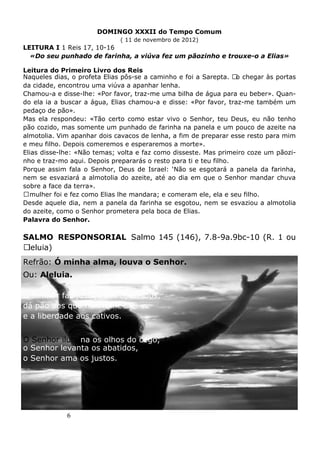6
DOMINGO XXXII do Tempo Comum
( 11 de novembro de 2012)
LEITURA I 1 Reis 17, 10-16
«Do seu punhado de farinha, a viúva fez um pãozinho e trouxe-o a Elias»
Leitura do Primeiro Livro dos Reis
Naqueles dias, o profeta Elias pôs-se a caminho e foi a Sarepta. Ao chegar às portas
da cidade, encontrou uma viúva a apanhar lenha.
Chamou-a e disse-lhe: «Por favor, traz-me uma bilha de água para eu beber». Quan-
do ela ia a buscar a água, Elias chamou-a e disse: «Por favor, traz-me também um
pedaço de pão».
Mas ela respondeu: «Tão certo como estar vivo o Senhor, teu Deus, eu não tenho
pão cozido, mas somente um punhado de farinha na panela e um pouco de azeite na
almotolia. Vim apanhar dois cavacos de lenha, a fim de preparar esse resto para mim
e meu filho. Depois comeremos e esperaremos a morte».
Elias disse-lhe: «Não temas; volta e faz como disseste. Mas primeiro coze um pãozi-
nho e traz-mo aqui. Depois prepararás o resto para ti e teu filho.
Porque assim fala o Senhor, Deus de Israel: ‘Não se esgotará a panela da farinha,
nem se esvaziará a almotolia do azeite, até ao dia em que o Senhor mandar chuva
sobre a face da terra».
Amulher foi e fez como Elias lhe mandara; e comeram ele, ela e seu filho.
Desde aquele dia, nem a panela da farinha se esgotou, nem se esvaziou a almotolia
do azeite, como o Senhor prometera pela boca de Elias.
Palavra do Senhor.
SALMO RESPONSORIAL Salmo 145 (146), 7.8-9a.9bc-10 (R. 1 ou
Aleluia)
Refrão: Ó minha alma, louva o Senhor.
Ou: Aleluia.
O Senhor faz justiça aos oprimidos,
dá pão aos que têm fome
e a liberdade aos cativos.
O Senhor ilumina os olhos do cego,
o Senhor levanta os abatidos,
o Senhor ama os justos.
 