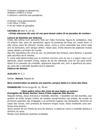 7
O Senhor protege os peregrinos,
ampara o órfão e a viúva
e entrava o caminho aos pecadores.
O Senhor reina eternamente;
o teu Deus, ó Sião,
é rei por todas as gerações.
LEITURA II Hebr 9, 24-28
«Cristo ofereceu-Se uma só vez para tomar sobre Si os pecados de muitos»
Leitura da Epístola aos Hebreus
Cristo não entrou num santuário feito por mãos humanas, figura do verdadeiro, mas
no próprio Céu, para Se apresentar agora na presença de Deus em nosso favor. E
não entrou para Se oferecer muitas vezes, como o sumo sacerdote que entra cada
ano no Santuário, com sangue alheio; nesse caso, Cristo deveria ter padecido muitas
vezes, desde o princípio do mundo.
Mas Ele manifestou-Se uma só vez, na plenitude dos tempos, para destruir o pecado
pelo sacrifício de Si mesmo.
E, como está determinado que os homens morram uma só vez e a seguir haja o jul-
gamento, assim também Cristo, depois de Se ter oferecido uma só vez para tomar
sobre Si os pecados da multidão, aparecerá segunda vez, sem a aparência do peca-
do, para dar a salvação àqueles que O esperam.
Palavra do Senhor.
ALELUIA Mt 5, 3
Refrão: Aleluia. Repete-se
Bem-aventurados os pobres em espírito, porque deles é o reino dos Céus.
EVANGELHO Forma longa Mc 12, 38-44
«Esta pobre viúva deu mais do que todos os outros»
Evangelho de Nosso Senhor Jesus Cristo segundo São Marcos
Naquele tempo, Jesus ensinava a multidão, dizendo: «Acautelai-vos dos escribas, que
gostam de exibir longas vestes, de receber cumprimentos nas praças, de ocupar os
primeiros assentos nas sinagogas e os primeiros lugares nos banquetes. Devoram as
casas das viúvas, com pretexto de fazerem longas rezas. Estes receberão uma sen-
tença mais severa».
Jesus sentou-Se em frente da arca do tesouro, a observar como a multidão deitava o
dinheiro na caixa.
Muitos ricos deitavam quantias avultadas.
 