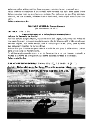 8
Veio uma pobre viúva e deitou duas pequenas moedas, isto é, um quadrante.
Jesus chamou os discípulos e disse-lhes: «Em verdade vos digo: Esta pobre viúva
deitou na caixa mais do que todos os outros. Eles deitaram do que lhes sobrava,
mas ela, na sua pobreza, ofereceu tudo o que tinha, tudo o que possuía para vi-
ver».
Palavra da salvação.
DOMINGO XXXIII do Tempo Comum
(18 de novembro de 2012)
LEITURA I Dan 12, 1-3
«Nesse tempo virá a salvação para o teu povo»
Leitura da Profecia de Daniel
Naquele tempo, surgirá Miguel, o grande chefe dos Anjos, que protege os filhos do
teu povo. Será um tempo de angústia, como não terá havido até então, desde que
existem nações. Mas nesse tempo, virá a salvação para o teu povo, para aqueles
que estiverem inscritos no livro de Deus.
Muitos dos que dormem no pó da terra acordarão, uns para a vida eterna, outros
para a vergonha e o horror eterno.
Os sábios resplandecerão como a luz do firmamento, e os que tiverem ensinado a
muitos o caminho da justiça brilharão como estrelas por toda a eternidade.
Palavra do Senhor.
SALMO RESPONSORIAL Salmo 15 (16), 5.8.9-10.11 (R. 1)
Refrão: Defendei-me, Senhor: Vós sois o meu refúgio.
Ou: Guardai-me, Senhor, porque esperei em Vós.
Senhor, porção da minha herança e do meu cálice,
está nas vossas mãos o meu destino.
O Senhor está sempre na minha presença,
com Ele a meu lado não vacilarei.
Por isso o meu coração se alegra, e a minha alma exulta,
e até o meu corpo descansa tranquilo.
Vós não abandonareis a minha alma
na mansão dos mortos,
nem deixareis o vosso fiel sofrer a corrupção.
 