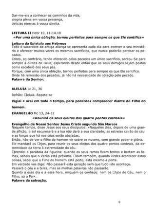 9
Dar-me-eis a conhecer os caminhos da vida,
alegria plena em vossa presença,
delícias eternas à vossa direita.
LEITURA II Hebr 10, 11-14.18
«Por uma única oblação, tornou perfeitos para sempre os que Ele santifica»
Leitura da Epístola aos Hebreus
Todo o sacerdote da antiga aliança se apresenta cada dia para exercer o seu ministé-
rio e oferecer muitas vezes os mesmos sacrifícios, que nunca poderão perdoar os pe-
cados.
Cristo, ao contrário, tendo oferecido pelos pecados um único sacrifício, sentou-Se para
sempre à direita de Deus, esperando desde então que os seus inimigos sejam postos
como escabelo dos seus pés.
Porque, com uma única oblação, tornou perfeitos para sempre os que Ele santifica.
Onde há remissão dos pecados, já não há necessidade de oblação pelo pecado.
Palavra do Senhor.
ALELUIA Lc 21, 36
Refrão: Aleluia. Repete-se
Vigiai e orai em todo o tempo, para poderdes comparecer diante do Filho do
homem.
EVANGELHO Mc 13, 24-32
«Reunirá os seus eleitos dos quatro pontos cardeais»
Evangelho de Nosso Senhor Jesus Cristo segundo São Marcos
Naquele tempo, disse Jesus aos seus discípulos: «Naqueles dias, depois de uma gran-
de aflição, o sol escurecerá e a lua não dará a sua claridade; as estrelas cairão do céu
e as forças que há nos céus serão abaladas.
Então, hão-de ver o Filho do homem vir sobre as nuvens, com grande poder e glória.
Ele mandará os Anjos, para reunir os seus eleitos dos quatro pontos cardeais, da ex-
tremidade da terra à extremidade do céu.
Aprendei a parábola da figueira: quando os seus ramos ficam tenros e brotam as fo-
lhas, sabeis que o Verão está próximo. Assim também, quando virdes acontecer estas
coisas, sabei que o Filho do homem está perto, está mesmo à porta.
Em verdade vos digo: Não passará esta geração sem que tudo isto aconteça.
Passará o céu e a terra, mas as minhas palavras não passarão.
Quanto a esse dia e a essa hora, ninguém os conhece: nem os Anjos do Céu, nem o
Filho; só o Pai».
Palavra da salvação.
 