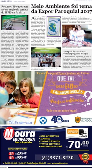 PAULISTA EM FOCO Notícias da nossa cidade A-4redacao@paulistaemfoco.com.br
Novembro 2017
A
Expor Paroquial 2017
foi um sucesso! A
feira de conhecimen-
tos, realizada no dia 16 de
setembro, pela Escola Pa-
roquial Nossa Senhora de
Fátima atraiu um público de
aproximadamente duas mil
pessoas.
O tema escolhido para
este ano foi Meio Ambiente
e os cerca de 100 trabalhos
apresentados abordaram a te-
mática, mostrando as diver-
sas formas de convivência
harmoniosa com a natureza e
a importância de preservá-la.
Todos os alunos, dos
quatro seguimentos de en-
sino, desenvolveram ativi-
dades durante a Expor Paro-
quial, que envolveu também
Meio Ambiente foi tema
da Expor Paroquial 2017
professores, coordenadores,
funcionários, pais de alunos
e moradores da comunidade
de Paratibe, onde a escola
está localizada.
Graças ao empenho dos alunos, professores,
coordenadores e funcionários, a Expor Paroquial 2017
superou todas as expectativas pedagógicas esperadas para
o evento. A Escola se prepara para realizar uma gincana
que também terá como tema o Meio Ambiente.
Uma das grandes novidades da Expor Paroquial 2017 foi a
participação do Greenpeace
A Escola Paroquial Nossa Senhora de Fátima se
prepara para celebrar seus 40 anos em 2018 garantindo
um ensino de referência, excelência e qualidade para
seus alunos. A Escola Paroquial, como é conhecida na
cidade, lançará um programa novo. Será a primeira
escola na cidade do Paulista e região a oferecer um
programa bilíngue. Com esta nova atividade pedagó-
gica, a Escola Paroquial permanece “sempre a mesma,
sempre nova”, educando para a vida!
Paroquial de Paratibe vai
oferecer programa bilíngue
Agora é oficial. A
construção da sede pró-
pria do campus IFPE
Paulista vai sair do papel.
Na segunda-feira (30.10),
o prefeito Junior recebeu
a notícia de que o Minis-
tério da Educação vai in-
vestir mais de R$ 17 mi-
lhões na obra, que deve
começar ainda neste ano e
terá duração de 14 meses.
Com a iniciativa, 1,2 mil
jovens, especialmente, da
cidade terão a oportuni-
dade de se qualificar para
o mercado de trabalho,
graças à oferta de cursos
técnicos e tecnológicos
em diversas áreas.
“Essa é uma iniciati-
va que vai beneficiar as
nossas futuras gerações.
Amanhã eu posso até
não estar mais prefeito
ou até nem na política,
mas teremos a certeza de
que união de forças será
sempre o melhor cami-
nho para enfrentar as di-
ficuldades”, frisou o pre-
feito Junior Matuto, que
explicou que o terreno
doado pelo município já
está pronto para receber
a obra.
Atualmente, o campus
do IFPE Paulista fun-
ciona desde 2014 num
imóvel alugado às mar-
gens da rodovia PE-15,
no bairro da Vila Torres
Galvão. A estrutura abri-
ga 474 estudantes. Com a
construção do novo pré-
dio, que vai ser erguido
num terreno na Avenida
Brasil, em Maranguape I,
esse quantitativo vai qua-
se triplicar. Isso sem falar
do incremento de novos
cursos, especialmente, na
modalidade integrado e
superior.
Recursos liberados para
a construção do campus
do IFPE em Paulista
Alunos de robótica da Escola Paroquial
Divulgação
Divulgação
 