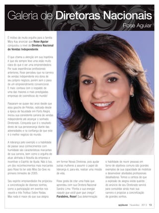É motivo de muito orgulho para a família
Mary Kay anunciar que Rose Aguiar
conquistou o nível de Diretora Nacional
de Vendas Independente.
O que chama a atenção em sua trajetória
é que ela sempre teve uma visão muito
clara do que é ser uma empreendedora.
Por suas experiências profissionais
anteriores, Rose percebeu que na carreira
de vendas independente era dona de
seu próprio negócio, porém sem o peso
de um empreendimento convencional.
E mais: contava com o respaldo de
uma das maiores e mais prestigiadas
empresas de cosméticos do mundo!
Passaram-se quase dez anos desde que
essa gaúcha de Pelotas, radicada desde
a época de faculdade em Porto Alegre,
iniciou sua consistente carreira de vendas
independente até alcançar o sonhado
Diretorado. Conquista que é o resultado
direto de sua perseverança diante das
adversidades e na confiança de que este
é o melhor negócio do mundo.
A liderança pelo exemplo e a habilidade
de passar seus conhecimentos com
humildade são características marcantes
de sua carreira, bem como o orgulho de
atuar alinhada à filosofia da empresa e
incentivar o Espírito de Ajuda. Não à toa,
um dos reconhecimentos mais marcantes
para Rose foi ter sido Miss Go-Give no
primeiro trimestre de 2005.
Seu espírito empreendedor lhe propiciou
a concretização de diversos sonhos,
como a participação em eventos nos
resorts e três Troféus Sobre Rodas.
Mas nada é maior do que sua alegria
em formar Novas Diretoras, pois ajudar
outras mulheres a assumir o papel de
liderança é, para ela, realizar uma missão
de vida.
Rose gosta de citar uma frase que
aprendeu com sua Diretora Nacional
Sandra Lima “Ponha a sua energia
naquilo que você quer que cresça”.
Parabéns, Rose! Sua determinação
e habilidade de reunir pessoas em
torno de objetivos comuns são grandes
exemplos de sua capacidade de mobilizar
e desenvolver atividades profissionais
desafiadoras. Temos a certeza de que
a explosão de alegria vivida quando
do anúncio de seu Diretorado servirá
para consolidar ainda mais sua
carreira e propiciar a concretização
de grandes sonhos.
Galeria de Diretoras Nacionais
Rose Aguiar
applause Novembro 2012 13
 