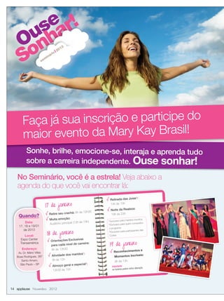 Ouse
Sonhar!
Ouse
Sonhar!
Ouse
Sonhar!
Ouse
Ouse
Sonhar!
Ouse
Sonhar!
Ouse
Sonhar!
sem
inário
2013
Sonhe, brilhe, emocione-se, interaja e aprenda tudo
sobre a carreira independente. Ouse sonhar!
Sonhe, brilhe, emocione-se, interaja e aprenda tudo
Faça já sua inscrição e participe do
maior evento da Mary Kay Brasil!
14 applause Novembro 2012
No Seminário, você é a estrela! Veja abaixo a
agenda do que você vai encontrar lá:agenda do que você vai encontrar lá:
17 de janeiro
Retire seu crachá: 8h às 12h30
Muita emoção:
Auditório principal (13h às 19h)
18 de janeiro
Orientações Exclusivas
para cada nível de carreira:
9h às 13h30
Atividade dos maridos1
:
9h às 12h
Almoço geral e especial2
:
13h30 às 15h
Retirada das Joias3
:
14h às 15h
Noite da Realeza:
19h às 23h
Importante:
os horários podem sofrer alteração.
17 de janeiro
Quando?
Data:
17, 18 e 19/01
de 2013
Local:
Expo Center
Transamérica
Endereço:
Av. Dr. Mário Villas
Boas Rodrigues, 387
Santo Amaro,
São Paulo – SP
1
Exclusivo para maridos inscritos
2
Exclusivo para quem conquistou
o programa
3
Exclusivo para participantes das
Cortes
19 de janeiro
Reconhecimentos e
Momentos Incríveis:
9h às 13h
 