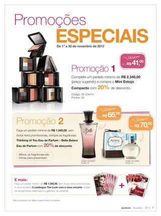 applause Novembro 2012 7
ESPECIAIS
Promoções
De 1º a 30 de novembro de 2012
Todas as promoções são válidas enquanto durarem os estoques.
Faça um pedido mínimo de R$ 1.340,00, sem
incluir itens promocionais, compre as fragrâncias
Thinking of You Eau de Parfum e Bella Belara
Eau de Parfum com 20%de desconto.
De: R$52,00
Por:R$ 41,00
#Dica: as fragrâncias são
ótimas para presentear!
Código: 02-233951
Pontos: 52
Código: 02-234051
Pontos: 44
E mais:
Faça um pedido mínimo de R$ 1.340,00, sem incluir itens promocionais,
e você receberá 5 catálogos The Look com o novo encarte, repleto
de lançamentos especiais e sugestões de presente.
Promoção 1
Complete um pedido mínimo de R$ 2.340,00
(preço sugerido) e compre o Mini Estojo
Compacto com 20% de desconto.
Código: 02-234151
Pontos: 33
+
Promoção 2 De: R$88,00
Por:R$ 70,00
De: R$82,00
Por:R$ 65,00
 