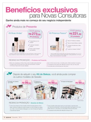 Benefícios exclusivos
para Novas Consultoras
fProdutos de Presente
Ganhe ainda mais no começo do seu negócio independente
Mesmo não conquistando o Kit Boas-Vindas, a Nova Consultora ainda poderá fazer
um pedido mínimo de 600 pontos (sem incluir itens promocionais) e conquistar
o Kit Próximos Passos dentro do prazo estipulado.
Após o término dos seis meses, a Consultora perde o direito de participar do programa.
A composição dos kits poderá sofrer alterações ao longo do mês, sem aviso prévio.
A promoção pode ser descontinuada sem aviso prévio.
Limite de duas Sessões por Nova Consultora, diferentes daquela adquirida no Kit de
Beleza. Cada Nova Consultora tem direito de adquirir um único Kit Sessão de Cuidados
com a Pele, um único Kit Sessão de Maquiagem e um único Kit Sessão de Fragrâncias
e Spa pelo preço especial.
A Nova Consultora poderá adquirir apenas uma das Sessões a cada 600 pontos
(sem incluir itens promocionais). Ou seja, ela poderá adquirir duas Sessões em um único
pedido mínimo de 1.200 pontos ou em dois pedidos mínimos de 600 pontos.
A composição dos kits poderá sofrer alterações ao longo do mês.
1 Solução Noturna em Gel
TimeWise®
1 Loção Even Complexion
Timewise®
2 Bases Líquidas TimeWise®
(cores aleatórias)
Kit Boas-Vindas*
* Complete um pedido mínimo de 600 pontos, sem itens promocionais, no mês em que você
iniciou na Mary Kay e receba o Kit Boas-vindas no valor acima, junto com o seu pedido.
você ganha
R$ 273,00
em produtos
* Complete um pedido mínimo de 600 pontos, sem itens promocionais, no mês em que você
iniciou na Mary Kay e receba o Kit Boas-vindas no valor acima, junto com o seu pedido.
* Complete um pedido mínimo de 600 pontos, sem itens promocionais, no mês em que você
iniciou na Mary Kay e receba o Kit Boas-vindas no valor acima, junto com o seu pedido.
* Complete um pedido mínimo de 600 pontos, sem itens promocionais, no mês em que você
iniciou na Mary Kay e receba o Kit Boas-vindas no valor acima, junto com o seu pedido.
1 Base em Pó Mineral (cor aleatória)
1 Base de Cobertura Média (cor aleatória)
1 Complexo Anti-idade para os Lábios
TimeWise®
1 Loção Even Complexion TimeWise®
você ganha
R$ 221,00
em produtos
fDepois de adquirir o seu Kit de Beleza, você ainda pode comprar
os outros modelos de Sessão
Kit Sessão de Maquiagem
por
R$ 99,00
REGRAS DA PROMOÇÃO - Sessões de Beleza
** Faça um pedido mínimo de 600 pontos, sem incluir itens promocionais, no 2º, 3º, 4º, 5º
ou 6º mês como Consultora de Beleza Independente e receba gratuitamente o Kit Próximos
Passos, no valor acima junto com o seu pedido.
REGRAS DA PROMOÇÃO - Produtos de Presente
Kit Sessão de MaquiagemKit Sessão de
Fragrâncias e Spa
por
R$ 99,00
por
R$ 99,00
Kit Sessão de Cuidados
com a Pele
Kit Próximos Passos**
** Faça um pedido mínimo de 600 pontos, sem incluir itens promocionais, no 2º, 3º, 4º, 5º
Imagens ilustrativas.
8 applause Novembro 2012
** Faça um pedido mínimo de 600 pontos, sem incluir itens promocionais, no 2º, 3º, 4º, 5º
ou 6º mês como Consultora de Beleza Independente e receba gratuitamente o Kit Próximos
 