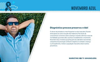 novembro azul
O câncer de próstata é o mais frequente no sexo masculino, ficando
atrás apenas do câncer de pele não melanoma. No intuito de
conscientizar os homens sobre a doença e visando a diminuir a taxa de
mortalidade que ainda é alta, acontece mundialmente o movimento
Novembro Azul, iniciativa que já faz parte do calendário nacional das
campanhas de prevenção no Brasil. O objetivo é combater a doença
e, principalmente, motivar a população masculina a fazer exames
preventivos.
Diagnóstico precoce preserva a vida!
 