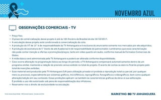 novembro azul
•	 Preço fixo;
•	 O prazo de comercialização desse projeto é até às 16h (horário de Brasília) do dia 16/10/2017;
•	 A veiculação desse projeto está condicionada à comercialização da cota;
•	 A produção do VT de 15” é de responsabilidade da TV Anhanguera e é exclusiva do anunciante somente nos mercados por ele adquiridos;
•	 A produção de assinatura de 5” (texto de até 8 palavras) é de responsabilidade do patrocinador. Lembramos que essa caracterização
não pode conter menção a ofertas e promoções/preços, tanto em vídeo quanto em áudio, conforme manual de Formatos Comerciais da
Globo;
•	 A mídia básica será administrada pela TV Anhanguera e poderá ser alterada conforme disponibilidade;
•	 Caso ocorra alteração na programação básica ao longo do período, a TV Anhanguera compensará automaticamente dentro de um
programa similar, mantendo a relação do previsto versus exibido no total do projeto. O acerto de contas se dará no final do projeto pelo
total de inserções exibidas;
•	 Esse material será produzido pela TV Anhanguera S/A para utilização privada e é proibida a reprodução total ou parcial, por qualquer
meio ou processo, especialmente por sistemas gráficos, microfílmicos, reprográficos, fonográficos e videográficos, bem como qualquer
alteração/edição em seu conteúdo. Essas proibições aplicam-se também às características gráficas da obra e à sua editoração.
É proibido o uso não autorizado sob pena de responsabilização dos infratores;
•	 Reservamo-nos o direito de exclusividade na veiculação.
OBSERVAÇÕES COMERCIAIS - TV
Fonte: Kantar Ibope Media - MW Grande Goiânia – Outubro de 2016.
 