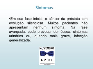 Sintomas
•Em sua fase inicial, o câncer da próstata tem
evolução silenciosa. Muitos pacientes não
apresentam nenhum sintoma. Na fase
avançada, pode provocar dor óssea, sintomas
urinários ou, quando mais grave, infecção
generalizada.
 
