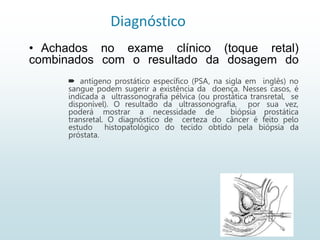 Diagnóstico
 antígeno prostático específico (PSA, na sigla em inglês) no
sangue podem sugerir a existência da doença. Nesses casos, é
indicada a ultrassonografia pélvica (ou prostática transretal, se
disponível). O resultado da ultrassonografia, por sua vez,
poderá mostrar a necessidade de biópsia prostática
transretal. O diagnóstico de certeza do câncer é feito pelo
estudo histopatológico do tecido obtido pela biópsia da
próstata.
• Achados no exame clínico (toque retal)
combinados com o resultado da dosagem do
 
