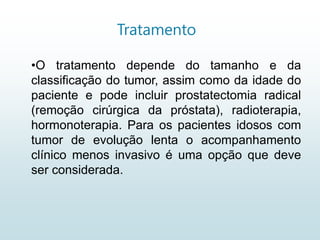Tratamento
•O tratamento depende do tamanho e da
classificação do tumor, assim como da idade do
paciente e pode incluir prostatectomia radical
(remoção cirúrgica da próstata), radioterapia,
hormonoterapia. Para os pacientes idosos com
tumor de evolução lenta o acompanhamento
clínico menos invasivo é uma opção que deve
ser considerada.
 
