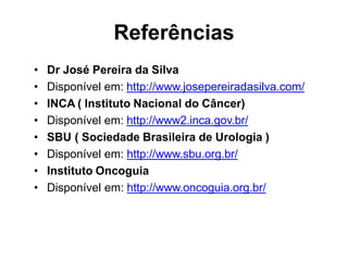 Referências
• Dr José Pereira da Silva
• Disponível em: http://www.josepereiradasilva.com/
• INCA ( Instituto Nacional do Câncer)
• Disponível em: http://www2.inca.gov.br/
• SBU ( Sociedade Brasileira de Urologia )
• Disponível em: http://www.sbu.org.br/
• Instituto Oncoguia
• Disponível em: http://www.oncoguia.org.br/
 