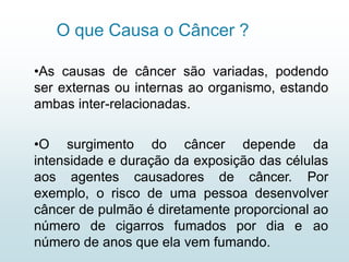 O que Causa o Câncer ?
•As causas de câncer são variadas, podendo
ser externas ou internas ao organismo, estando
ambas inter-relacionadas.
•O surgimento do câncer depende da
intensidade e duração da exposição das células
aos agentes causadores de câncer. Por
exemplo, o risco de uma pessoa desenvolver
câncer de pulmão é diretamente proporcional ao
número de cigarros fumados por dia e ao
número de anos que ela vem fumando.
 