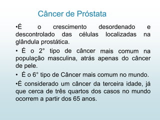 Câncer de Próstata
•É o crescimento
descontrolado das células
glândula prostática.
• É o 2° tipo de câncer
desordenado e
localizadas na
mais comum na
população masculina, atrás apenas do câncer
de pele.
• É o 6° tipo de Câncer mais comum no mundo.
•É considerado um câncer da terceira idade, já
que cerca de três quartos dos casos no mundo
ocorrem a partir dos 65 anos.
 