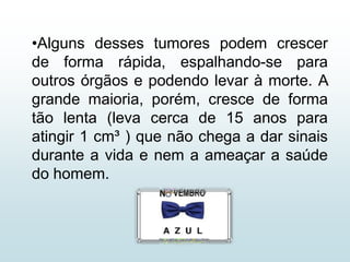•Alguns desses tumores podem crescer
de forma rápida, espalhando-se para
outros órgãos e podendo levar à morte. A
grande maioria, porém, cresce de forma
tão lenta (leva cerca de 15 anos para
atingir 1 cm³ ) que não chega a dar sinais
durante a vida e nem a ameaçar a saúde
do homem.
 