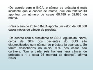 •De acordo com o INCA, o câncer de próstata é mais
incidente que o câncer de mama, que em 2012/2013
apontou um número de casos 60.180 e 52.680 de
mama.
•Para o ano de 2014 o INCA aponta um valor de 68.800
casos novos de câncer de próstata.
•De acordo com o presidente da SBU, Aguinaldo Nardi,
cerca de 30% dos pacientes do SUS são
diagnosticados com câncer de próstata já avançado. Se
forem descobertos no início, 90% dos casos são
curáveis. “Um a cada seis homens terá câncer de
próstata e 1 a cada 36 morrerá da doença”, afirma
Nardi.
 