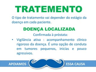 APOIAMOS ESSA CAUSA
TRATEMENTO
O tipo de tratamento vai depender do estágio da
doença em cada paciente.
Confirmada à próstata:
DOENÇA LOCALIZADA
• Vigilância ativa : acompanhamento clínico
rigoroso da doença. É uma opção de conduta
em tumores pequenos, inicias e pouco
agressivos.
 