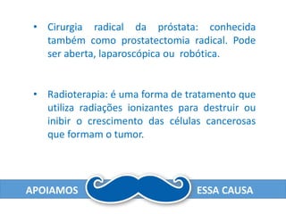 APOIAMOS ESSA CAUSA
• Cirurgia radical da próstata: conhecida
também como prostatectomia radical. Pode
ser aberta, laparoscópica ou robótica.
• Radioterapia: é uma forma de tratamento que
utiliza radiações ionizantes para destruir ou
inibir o crescimento das células cancerosas
que formam o tumor.
 