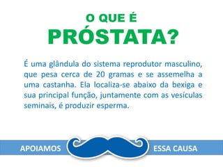 É uma glândula do sistema reprodutor masculino,
que pesa cerca de 20 gramas e se assemelha a
uma castanha. Ela localiza-se abaixo da bexiga e
sua principal função, juntamente com as vesículas
seminais, é produzir esperma.
O QUE É
PRÓSTATA?
APOIAMOS ESSA CAUSA
 