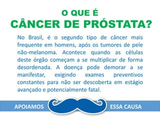 No Brasil, é o segundo tipo de câncer mais
frequente em homens, após os tumores de pele
não-melanoma. Acontece quando as células
deste órgão começam a se multiplicar de forma
desordenada. A doença pode demorar a se
manifestar, exigindo exames preventivos
constantes para não ser descoberta em estágio
avançado e potencialmente fatal.
O QUE É
CÂNCER DE PRÓSTATA?
APOIAMOS ESSA CAUSA
 