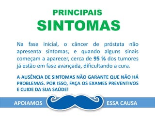 PRINCIPAIS
SINTOMAS
Na fase inicial, o câncer de próstata não
apresenta sintomas, e quando alguns sinais
começam a aparecer, cerca de 95 % dos tumores
já estão em fase avançada, dificultando a cura.
A AUSÊNCIA DE SINTOMAS NÃO GARANTE QUE NÃO HÁ
PROBLEMAS. POR ISSO, FAÇA OS EXAMES PREVENTIVOS
E CUIDE DA SUA SAÚDE!
APOIAMOS ESSA CAUSA
 