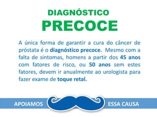 APOIAMOS ESSA CAUSA
DIAGNÓSTICO
PRECOCE
A única forma de garantir a cura do câncer de
próstata é o diagnóstico precoce. Mesmo com a
falta de sintomas, homens a partir dos 45 anos
com fatores de risco, ou 50 anos sem estes
fatores, devem ir anualmente ao urologista para
fazer exame de toque retal.
 