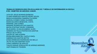TRABALHO DESENVOLVIDO PELOS ALUNOS DO 1º MÓDULO DE ENFERMAGEM DA ESCOLA
ETEC. DEMÉTRIO DE AZEVEDO JUNIOR:
LEIVA DE JESUS MOREIRA BARBOSA
LILIANE APARECIDA SANTOS PEDRO SOUZA
MAISA ALESSANDRA CAMARGO OLIVEIRA
MARCELA GOMES CASSU OLIVEIRA
MARIA EDUARDA MENEGHEL COSTA
MARIANE LARA GOMES
MARIANE RODRIGUES DOS SANTOS
MAYRA STEFFANY MUZEL CORDEIRO
NILZA MARIA DA SILVA ALMEIDA ALVES
ODISSEIA DE PAULA PONTES DOS SANTOS
PRICILA SILVA ORTIZ
QUEZIA DE LIMA GUERRA
ROANA BENJAMIM DEL CASTILO RAIOL
SABRINA DOS SANTOS MOTTA
SONIA APARECIDA RODRIGUES DE MELLO
TALITA VELOSO MARTINS HUCK
THAIS CAMARGO DE ARAUJO
THALES KAIQUE GONCALVES DE MORAIS ANDRADE
VASTI RAMALHO TEIXEIRA
 