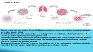 Câncer é o nome dado a um conjunto de mais de 100 doenças que têm em comum o crescimento desordenado de células,
que invadem tecidos e órgãos.
Dividindo-se rapidamente, estas células tendem a ser muito agressivas e incontroláveis, determinando a formação de
tumores, que podem espalhar-se para outras regiões do corpo.
Os diferentes tipos de câncer correspondem aos vários tipos de células do corpo. Quando começam em tecidos epiteliais,
como pele ou mucosas, são denominados carcinomas. Se o ponto de partida são os tecidos conjuntivos, como osso,
músculo ou cartilagem, são chamados sarcomas.
Outras características que diferenciam os diversos tipos de câncer entre si são a velocidade de multiplicação das células e
a capacidade de invadir tecidos e órgãos vizinhos ou distantes, conhecida como metástase
 