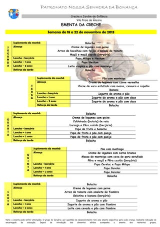 PATRONATO NOSSA SENHORA DA BONANÇA
Creche e Jardim-de-Infância
Vila Praia de Âncora

EMENTA DA CRECHE

Semana de 18 a 22 de novembro de 2013

S
E
G
U
N
D
A

Suplemento da manhã
Almoço

Lanche - berçário
Lanche – 1 ano
Lanche – 2 anos
Reforço da tarde

Bolacha
Creme de legumes com peixe
Arroz de bacalhau com feijão e salada de tomate
Maçã e maçã cozida (berçário)
Papa Milupa e Nestum
Papa Nestum
Leite simples e pão com manteiga
Bolacha

Suplemento da manhã
Almoço
T
E
R
Ç
A

Q
U
A
R
T
A

Lanche - berçário
Lanche – 1 ano
Lanche – 2 anos
Reforço da tarde

Suplemento da manhã
Almoço

Lanche - berçário
Lanche – 1 ano
Lanche – 2 anos
Reforço da tarde

Q
U
I
N
T
A

Suplemento da manhã
Almoço

Lanche - berçário
Lanche – 1 ano
Lanche – 2 anos
Reforço da tarde

Suplemento da manhã
Almoço
S
E
X
T
A

Lanche - berçário
Lanche – 1 ano
Lanche – 2 anos
Reforço da tarde

Pão com manteiga
Creme de legumes com carne vermelha
Carne de vaca estufada com massa, cenoura e repolho
Banana
Iogurte de aroma e pão
Iogurte de aroma e pão com doce
Iogurte de aroma e pão com doce
Bolacha
Bolacha
Creme de legumes com peixe
Caldeirada (batata) de raia
Laranja e Pêra cozida (berçário)
Papa de fruta e bolacha
Papa de fruta e pão com queijo
Papa de fruta e pão com queijo
Bolacha
Pão com manteiga
Creme de legumes com carne branca
Massa de manteiga com coxa de peru estufado
Pêra e maçã e Pêra cozida (berçário)
Papa Cerelac e Papa Milupa
Papa Cerelac
Papa Cerelac
Bolacha
Bolacha
Creme de legumes com peixe
Arroz de tomate com omelete de fiambre
Gelatina e banana (berçário)
Iogurte de aroma e pão
Iogurte de aroma e pão com fiambre
Leite com cevada e pão com fiambre
Bolacha

Nota: a ementa pode sofrer alterações. O grupo do berçário, por questões de desenvolvimento tem uma ementa específica para cada criança, mediante indicação do
encarregado
de
educação.
Depois
da
introdução
dos
alimentos
sólidos
acompanha
a
ementa
dos
restantes
grupos,

 
