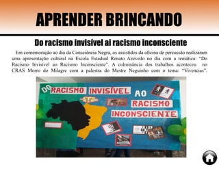 APRENDER BRINCANDO
Em comemoração ao dia da Consciência Negra, os assistidos da oficina de percussão realizaram
uma apresentação cultural na Escola Estadual Renato Azevedo no dia com a temática: “Do
Racismo Invisível ao Racismo Inconsciente”. A culminância dos trabalhos aconteceu no
CRAS Morro do Milagre com a palestra do Mestre Neguinho com o tema: “Vivencias”.
Do racismo invisível ai racismo inconsciente
 