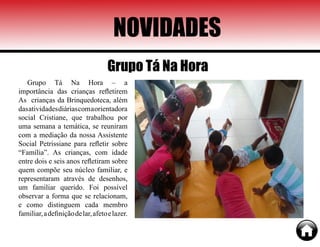 NOVIDADES
Grupo Tá Na Hora – a
importância das crianças refletirem
As crianças da Brinquedoteca, além
dasatividadesdiáriascomaorientadora
social Cristiane, que trabalhou por
uma semana a temática, se reuniram
com a mediação da nossa Assistente
Social Petrissiane para refletir sobre
“Família”. As crianças, com idade
entre dois e seis anos refletiram sobre
quem compõe seu núcleo familiar, e
representaram através de desenhos,
um familiar querido. Foi possível
observar a forma que se relacionam,
e como distinguem cada membro
familiar,adefiniçãodelar,afetoelazer.
Grupo Tá Na Hora
 