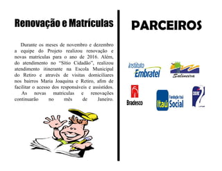 PARCEIROS
Durante os meses de novembro e dezembro
a equipe do Projeto realizou renovação e
novas matrículas para o ano de 2016. Além,
do atendimento no “Sítio Cidadão”, realizou
atendimento itinerante na Escola Municipal
do Retiro e através de visitas domiciliares
nos bairros Maria Joaquina e Retiro, afim de
facilitar o acesso dos responsáveis e assistidos.
As novas matriculas e renovações
continuarão no mês de Janeiro.
Renovação e Matrículas
 