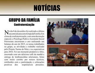 NOTÍCIAS
GRUPO DA FAMÍLIA
Confraternização
No dia 8 de dezembro foi realizado o último
encontrodoanocomoGrupodaFamília.Em
clima de confraternização, com uma decoração
especial, o Psicólogo Pedro eAssistente Social
Petrissiane encerraram o ano realizando um
balanço do ano de 2015, os temas trabalhados
no grupo, as atividades e trabalho realizado
pelo Projeto Turma do Sítio, e as expectativas
para 2016. Foi um momento produtivo e feliz,
encerrado com um delicioso café da manhã e
entrega de lembrancinhas artersanais, feitas
com muito carinho por nossos técnicos,
retribuídos com a participação e colocações
positivas dos responsáveis presentes.
 