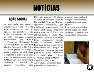 NOTÍCIAS
A ação social que acontece
anualmente, no dia 10 deste
mês aproximou a rede de
serviços aos moradores locais
e das proximidades da Turma
do Sítio. Estiveram presentes
representantes dos CRAS
– Centro de Referência de
Assistência Social de Cabo Frio
(Jardim Esperança) e São Pedro
da Aldeia (Morro do Milagre),
dandoorientaçõessociaisdiversas
e captando o público para seus
respectivos equipamentos; equipe
CADUNICO, que promoveram
atualização e inscrição do
cadastro necessário, para
Estiveram presentes 20 alunos
do curso de Educação Física da
Universidade Veiga de Almeida,
aplicaram brincadeiras, que
trabalham o corpo e a mente, com
muita criatividade, entretendo
nossos assistidos. E falando em
entretenimento, o Grupo R12,
estiveram presentes com Pula-
Pula, brincadeiras, fazendo
unha e atividades artísticas.
Para falar de um assunto sério,
representante das “Amigas da
Mama” esteve presente com uma
palestra de cunho informativo
e preventivo sobre o Câncer
de Mama, a Saúde da Mulher
e o cuidado com corpo.
Aproveitamos o momento para
para acolher e promover as
inscrições e renovações de
crianças e adolescente no
nosso Projeto, para o ano
de 2016.
Toda Equipe se empenhou,
e busca a cada ano, trazer
o máximo de serviços para
mais perto da comunidade.
AÇÃO SOCIAL
 