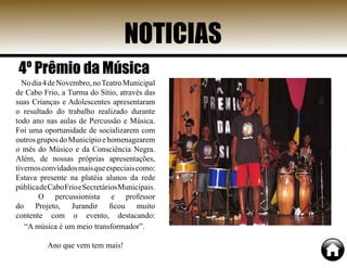 NOTICIAS
Nodia4deNovembro,noTeatroMunicipal
de Cabo Frio, a Turma do Sítio, através das
suas Crianças e Adolescentes apresentaram
o resultado do trabalho realizado durante
todo ano nas aulas de Percussão e Música.
Foi uma oportunidade de socializarem com
outrosgruposdoMunicípioehomenagearem
o mês do Músico e da Consciência Negra.
Além, de nossas próprias apresentações,
tivemosconvidadosmaisqueespeciaiscomo:
Estava presente na platéia alunos da rede
públicadeCaboFrioeSecretáriosMunicipais.
O percussionista e professor
do Projeto, Jurandir ficou muito
contente com o evento, destacando:
“A música é um meio transformador”.
Ano que vem tem mais!
4º Prêmio da Música
 