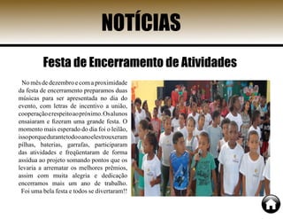 NOTÍCIAS
Nomêsdedezembroecomaproximidade
da festa de encerramento preparamos duas
músicas para ser apresentada no dia do
evento, com letras de incentivo a união,
cooperaçãoerespeitoaopróximo.Osalunos
ensaiaram e fizeram uma grande festa. O
momento mais esperado do dia foi o leilão,
issoporquedurantetodooanoelestrouxeram
pilhas, baterias, garrafas, participaram
das atividades e freqüentaram de forma
assídua ao projeto somando pontos que os
levaria a arrematar os melhores prêmios,
assim com muita alegria e dedicação
encerramos mais um ano de trabalho.
Foi uma bela festa e todos se divertaram!!
Festa de Encerramento de Atividades
 