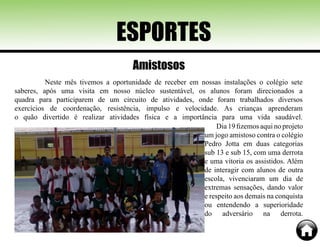 Neste mês tivemos a oportunidade de receber em nossas instalações o colégio sete
saberes, após uma visita em nosso núcleo sustentável, os alunos foram direcionados a
quadra para participarem de um circuito de atividades, onde foram trabalhados diversos
exercícios de coordenação, resistência, impulso e velocidade. As crianças aprenderam
o quão divertido é realizar atividades física e a importância para uma vida saudável.
ESPORTES
Dia 19 fizemos aqui no projeto
um jogo amistoso contra o colégio
Pedro Jotta em duas categorias
sub 13 e sub 15, com uma derrota
e uma vitoria os assistidos. Além
de interagir com alunos de outra
escola, vivenciaram um dia de
extremas sensações, dando valor
e respeito aos demais na conquista
ou entendendo a superioridade
do adversário na derrota.
Amistosos
 
