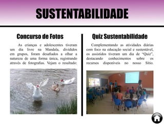 SUSTENTABILIDADE
As crianças e adolescentes tiveram
um dia livre na Mandala, divididos
em grupos, foram desafiados a olhar a
natureza de uma forma única, registrando
através de fotografias. Vejam o resultado:
Complementando as atividades diárias
com foco na educação social e sustentável,
os assistidos tiveram um dia de “Quiz”,
destacando conhecimentos sobre os
recursos disponíveis no nosso Sítio.
Quiz SustentabilidadeConcurso de Fotos
 