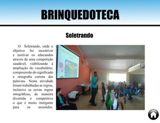 BRINQUEDOTECA
O Soletrando, onde o
objetivo foi incentivar
e motivar os educandos
através de uma competição
saudável, viabilizando à
ampliação do vocabulário,
compreensão do significado
e ortografia correta das
palavras. Nesta atividade
foram trabalhadas as regras,
inclusive as novas regras
ortográficas, de maneira
divertida e competitiva
o que é muito instigante
para os assistidos.
Soletrando
 