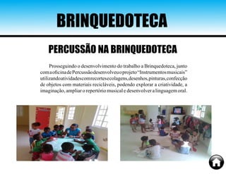 BRINQUEDOTECA
Prosseguindo o desenvolvimento do trabalho a Brinquedoteca, junto
comaoficinadePercussãodesenvolveuoprojeto“Instrumentosmusicais”
utilizandoatividadescomrecortesecolagens,desenhos,pinturas,confecção
de objetos com materiais recicláveis, podendo explorar a criatividade, a
imaginação, ampliar o repertório musical e desenvolver a linguagem oral.
PERCUSSÃO NA BRINQUEDOTECA
 