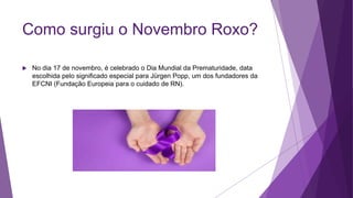 Como surgiu o Novembro Roxo?
 No dia 17 de novembro, é celebrado o Dia Mundial da Prematuridade, data
escolhida pelo significado especial para Jürgen Popp, um dos fundadores da
EFCNI (Fundação Europeia para o cuidado de RN).
 