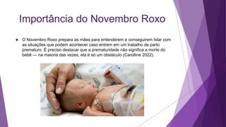 Importância do Novembro Roxo
 O Novembro Roxo prepara as mães para entenderem e conseguirem lidar com
as situações que podem acontecer caso entrem em um trabalho de parto
prematuro. É preciso destacar que a prematuridade não significa a morte do
bebê — na maioria das vezes, ela é só um obstáculo (Carolline 2022).
 