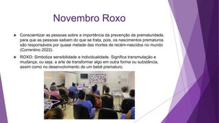 Novembro Roxo
 Conscientizar as pessoas sobre a importância da prevenção da prematuridade,
para que as pessoas saibam do que se trata, pois, os nascimentos prematuros
são responsáveis por quase metade das mortes de recém-nascidos no mundo
(Correntino 2022).
 ROXO: Simboliza sensibilidade e individualidade. Significa transmutação e
mudança, ou seja, a arte de transformar algo em outra forma ou substância,
assim como no desenvolvimento de um bebê prematuro.
 