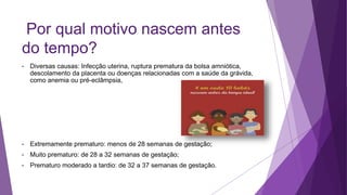 Por qual motivo nascem antes
do tempo?
• Diversas causas: Infecção uterina, ruptura prematura da bolsa amniótica,
descolamento da placenta ou doenças relacionadas com a saúde da grávida,
como anemia ou pré-eclâmpsia,
• Extremamente prematuro: menos de 28 semanas de gestação;
• Muito prematuro: de 28 a 32 semanas de gestação;
• Prematuro moderado a tardio: de 32 a 37 semanas de gestação.
 