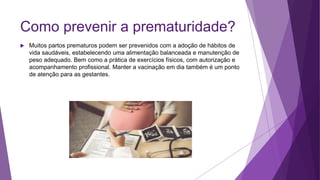 Como prevenir a prematuridade?
 Muitos partos prematuros podem ser prevenidos com a adoção de hábitos de
vida saudáveis, estabelecendo uma alimentação balanceada e manutenção de
peso adequado. Bem como a prática de exercícios físicos, com autorização e
acompanhamento profissional. Manter a vacinação em dia também é um ponto
de atenção para as gestantes.
 