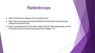Referências
 https://modobrincar.rihappy.com.br/novembro-roxo
 https://www.saude.go.gov.br/noticias/16818-hemnsl-lembra-importancia-da-
campanha-novembro-roxo
 https://www.google.com/url?sa=i&url=https%3A%2F%2Fportalcontexto.com%2
Fnovembro-roxo-conheca-a-sua-importancia (Imagem 1,2)
 